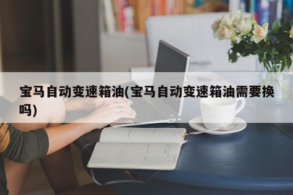 宝马自动变速箱油(宝马自动变速箱油需要换吗)
