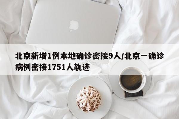 北京新增1例本地确诊密接9人/北京一确诊病例密接1751人轨迹