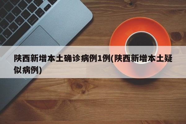 陕西新增本土确诊病例1例(陕西新增本土疑似病例)