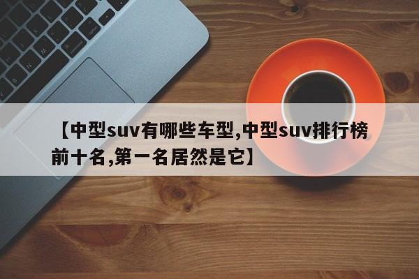 【中型suv有哪些车型,中型suv排行榜前十名,第一名居然是它】