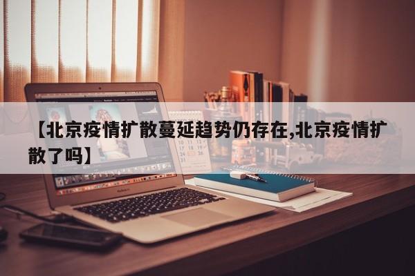 【北京疫情扩散蔓延趋势仍存在,北京疫情扩散了吗】