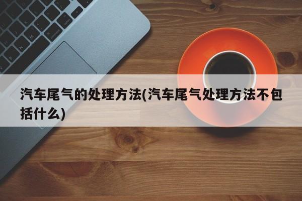 汽车尾气的处理方法(汽车尾气处理方法不包括什么)