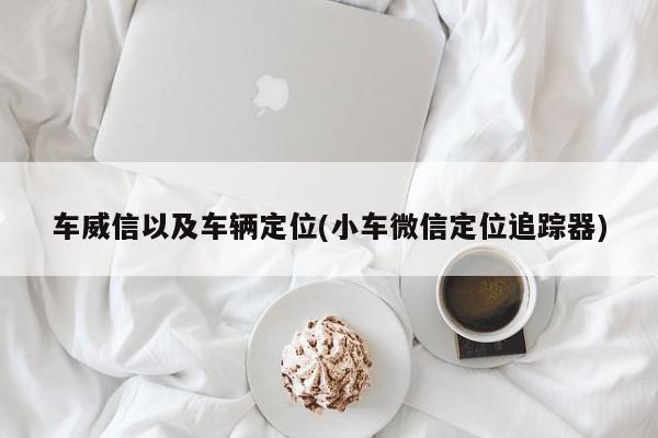 车威信以及车辆定位(小车微信定位追踪器)