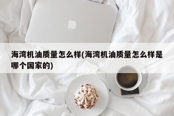 海湾机油质量怎么样(海湾机油质量怎么样是哪个国家的)