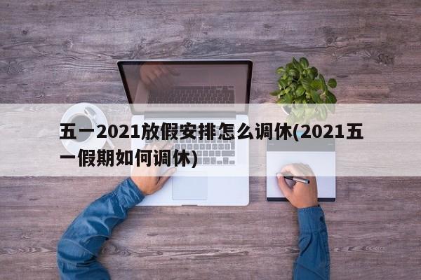 五一2021放假安排怎么调休(2021五一假期如何调休)