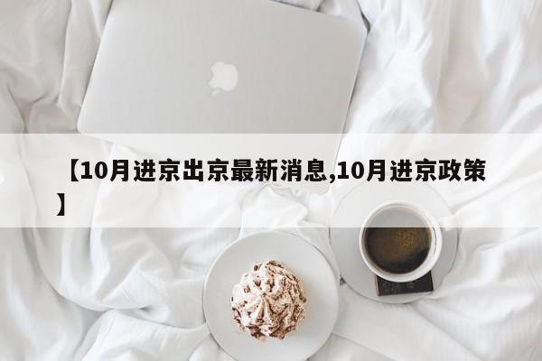 【10月进京出京最新消息,10月进京政策】