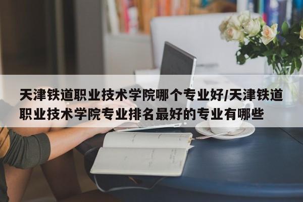 天津铁道职业技术学院哪个专业好/天津铁道职业技术学院专业排名最好的专业有哪些