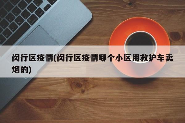 闵行区疫情(闵行区疫情哪个小区用救护车卖烟的)
