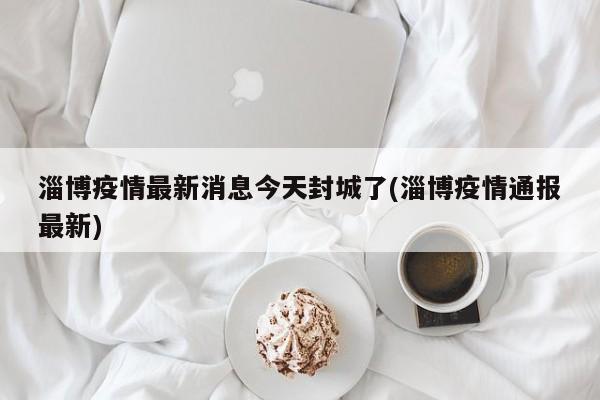 淄博疫情最新消息今天封城了(淄博疫情通报最新)