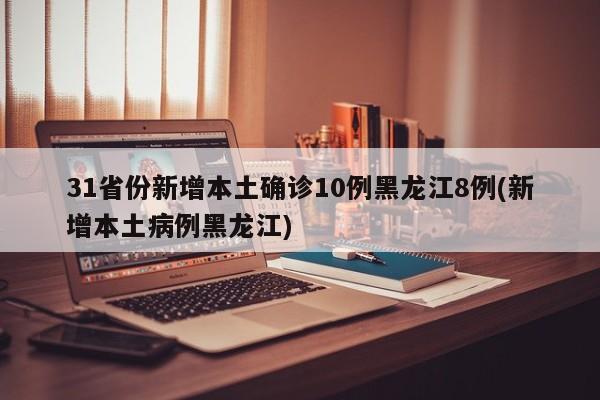 31省份新增本土确诊10例黑龙江8例(新增本土病例黑龙江)
