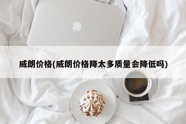 威朗价格(威朗价格降太多质量会降低吗)