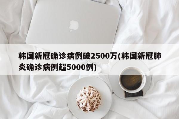 韩国新冠确诊病例破2500万(韩国新冠肺炎确诊病例超5000例)