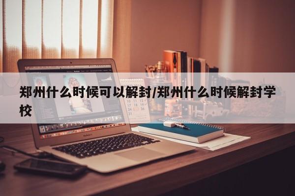 郑州什么时候可以解封/郑州什么时候解封学校