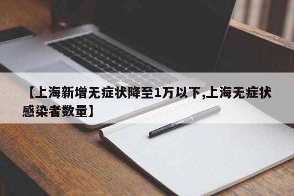 【上海新增无症状降至1万以下,上海无症状感染者数量】