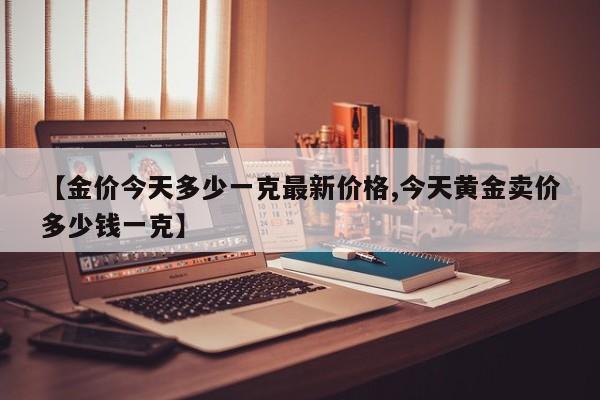 【金价今天多少一克最新价格,今天黄金卖价多少钱一克】