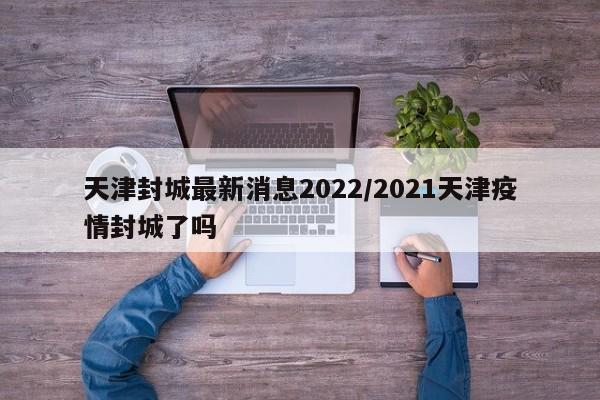 天津封城最新消息2022/2021天津疫情封城了吗