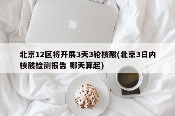 北京12区将开展3天3轮核酸(北京3日内核酸检测报告 哪天算起)