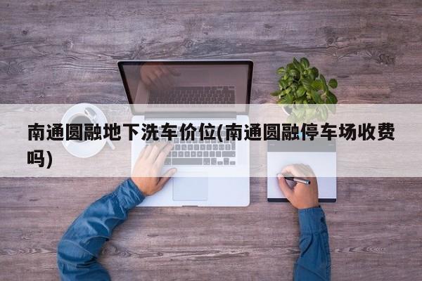 南通圆融地下洗车价位(南通圆融停车场收费吗)