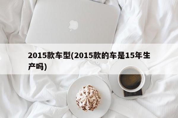 2015款车型(2015款的车是15年生产吗)