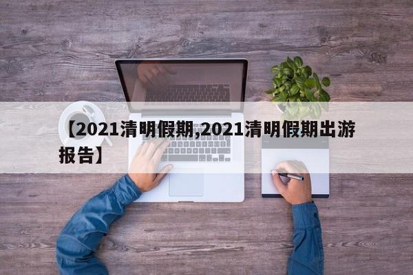 【2021清明假期,2021清明假期出游报告】