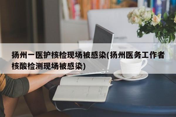 扬州一医护核检现场被感染(扬州医务工作者核酸检测现场被感染)