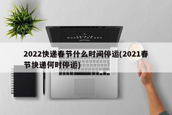 2022快递春节什么时间停运(2021春节快递何时停运)