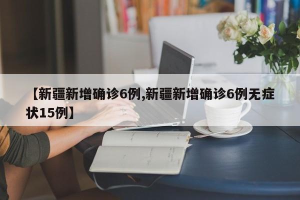 【新疆新增确诊6例,新疆新增确诊6例无症状15例】