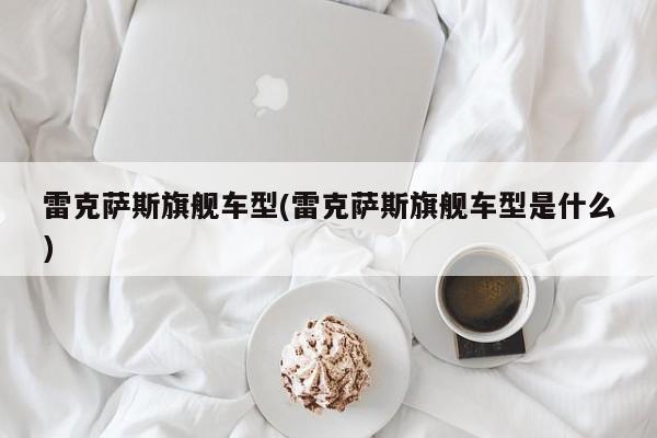 雷克萨斯旗舰车型(雷克萨斯旗舰车型是什么)