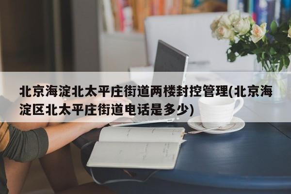 北京海淀北太平庄街道两楼封控管理(北京海淀区北太平庄街道电话是多少)