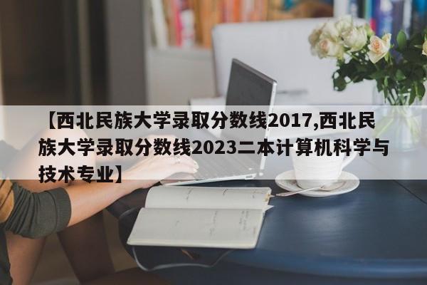 【西北民族大学录取分数线2017,西北民族大学录取分数线2023二本计算机科学与技术专业】