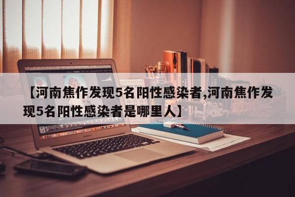 【河南焦作发现5名阳性感染者,河南焦作发现5名阳性感染者是哪里人】