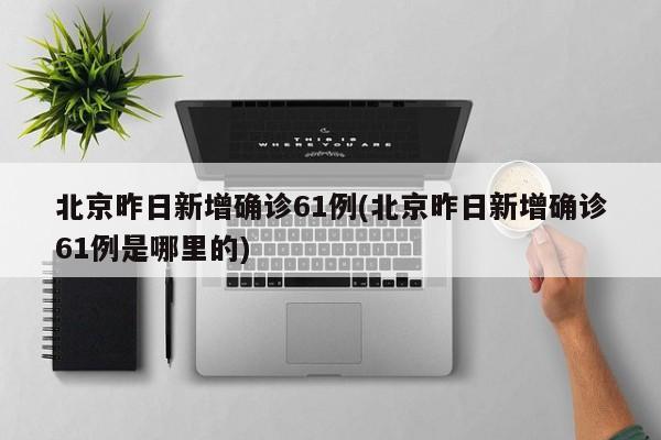 北京昨日新增确诊61例(北京昨日新增确诊61例是哪里的)