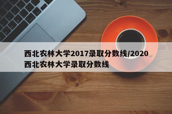 西北农林大学2017录取分数线/2020西北农林大学录取分数线