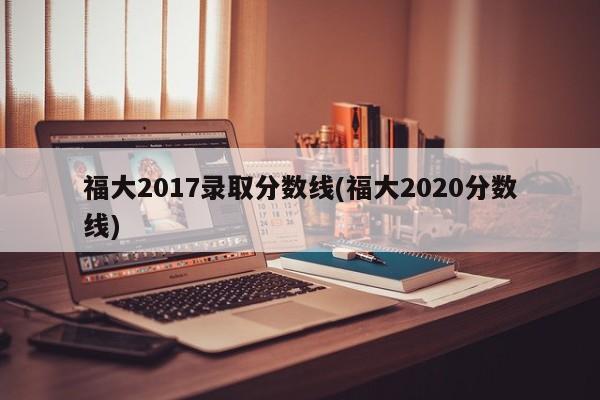 福大2017录取分数线(福大2020分数线)
