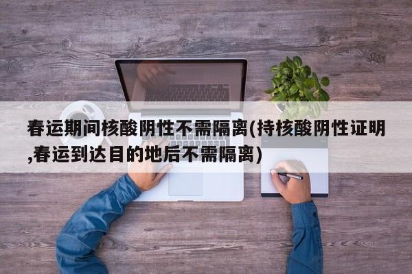 春运期间核酸阴性不需隔离(持核酸阴性证明,春运到达目的地后不需隔离)