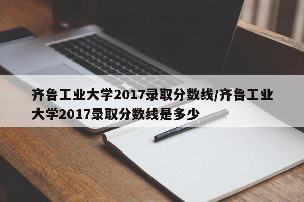 齐鲁工业大学2017录取分数线/齐鲁工业大学2017录取分数线是多少