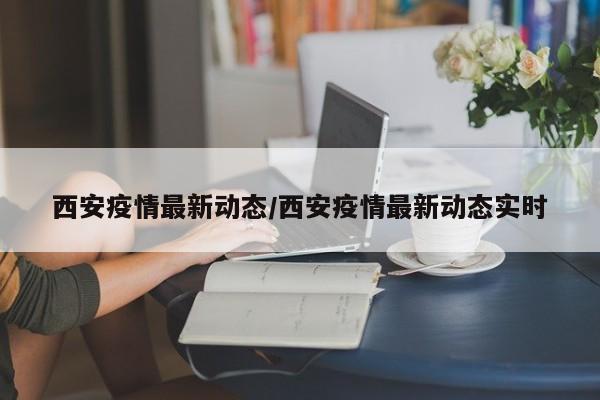 西安疫情最新动态/西安疫情最新动态实时