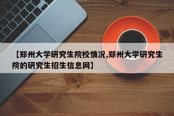 【郑州大学研究生院校情况,郑州大学研究生院的研究生招生信息网】