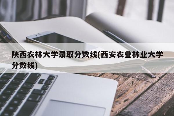 陕西农林大学录取分数线(西安农业林业大学分数线)