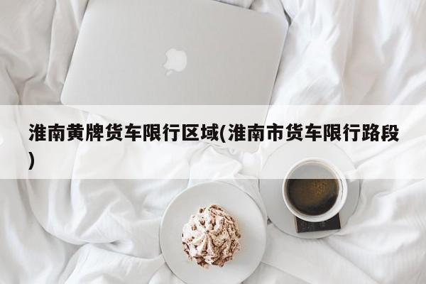 淮南黄牌货车限行区域(淮南市货车限行路段)