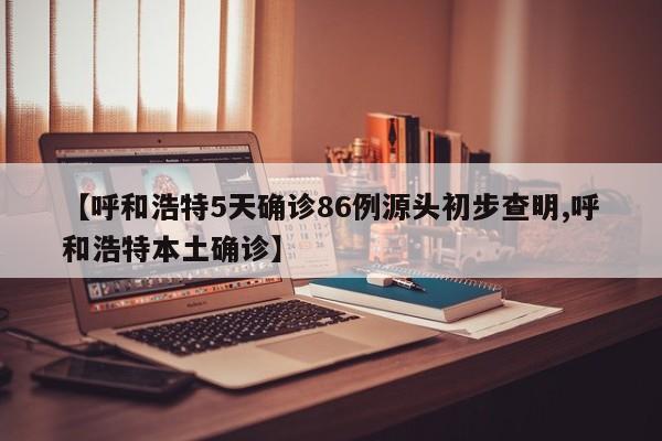 【呼和浩特5天确诊86例源头初步查明,呼和浩特本土确诊】