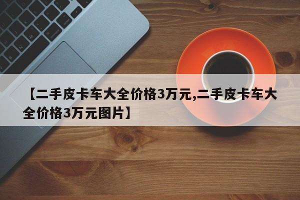 【二手皮卡车大全价格3万元,二手皮卡车大全价格3万元图片】