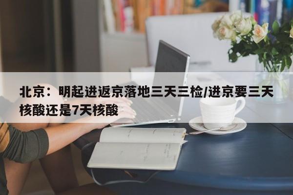 北京：明起进返京落地三天三检/进京要三天核酸还是7天核酸