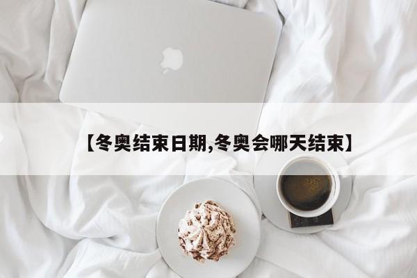 【冬奥结束日期,冬奥会哪天结束】