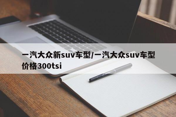 一汽大众新suv车型/一汽大众suv车型价格300tsi