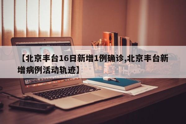 【北京丰台16日新增1例确诊,北京丰台新增病例活动轨迹】