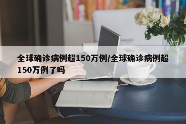 全球确诊病例超150万例/全球确诊病例超150万例了吗