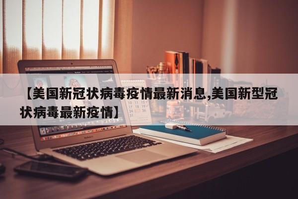 【美国新冠状病毒疫情最新消息,美国新型冠状病毒最新疫情】