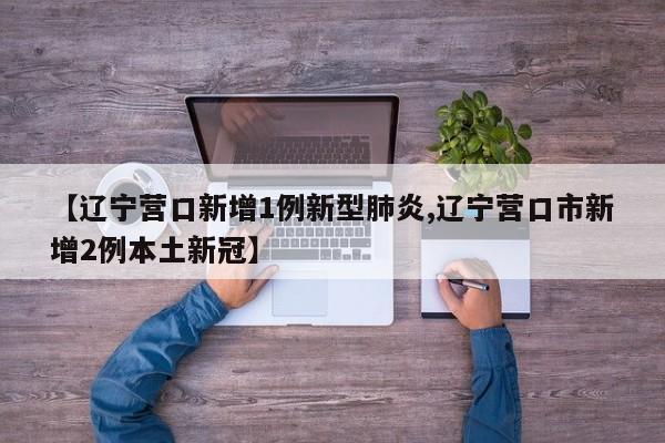 【辽宁营口新增1例新型肺炎,辽宁营口市新增2例本土新冠】