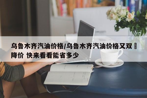 乌鲁木齐汽油价格/乌鲁木齐汽油价格又双叒降价 快来看看能省多少